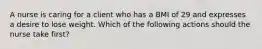 A nurse is caring for a client who has a BMI of 29 and expresses a desire to lose weight. Which of the following actions should the nurse take first?