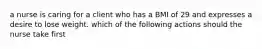 a nurse is caring for a client who has a BMI of 29 and expresses a desire to lose weight. which of the following actions should the nurse take first