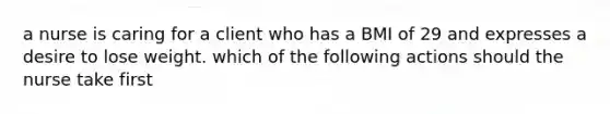 a nurse is caring for a client who has a BMI of 29 and expresses a desire to lose weight. which of the following actions should the nurse take first