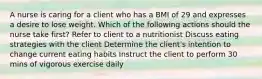 A nurse is caring for a client who has a BMI of 29 and expresses a desire to lose weight. Which of the following actions should the nurse take first? Refer to client to a nutritionist Discuss eating strategies with the client Determine the client's intention to change current eating habits Instruct the client to perform 30 mins of vigorous exercise daily