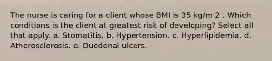 The nurse is caring for a client whose BMI is 35 kg/m 2 . Which conditions is the client at greatest risk of developing? Select all that apply. a. Stomatitis. b. Hypertension. c. Hyperlipidemia. d. Atherosclerosis. e. Duodenal ulcers.