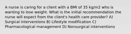 A nurse is caring for a client with a BMI of 35 kg/m2 who is wanting to lose weight. What is the initial recommendation the nurse will expect from the client's health care provider? A) Surgical interventions B) Lifestyle modification C) Pharmacological management D) Nonsurgical interventions