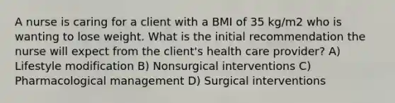 A nurse is caring for a client with a BMI of 35 kg/m2 who is wanting to lose weight. What is the initial recommendation the nurse will expect from the client's health care provider? A) Lifestyle modification B) Nonsurgical interventions C) Pharmacological management D) Surgical interventions