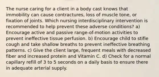 The nurse caring for a client in a body cast knows that immobility can cause contractures, loss of muscle tone, or fixation of joints. Which nursing interdisciplinary intervention is recommended to help prevent these adverse conditions? a) Encourage active and passive range-of-motion activities to prevent ineffective tissue perfusion. b) Encourage child to stifle cough and take shallow breaths to prevent ineffective breathing patterns. c) Give the client large, frequent meals with decreased fiber and increased protein and Vitamin C. d) Check for a normal capillary refill of 3 to 5 seconds on a daily basis to ensure there in adequate arterial supply.