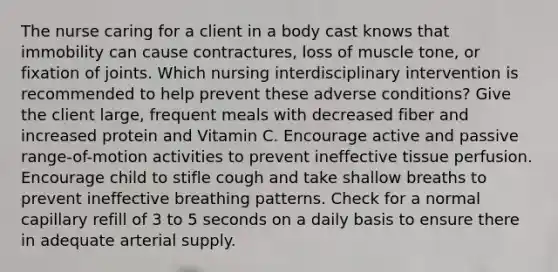 The nurse caring for a client in a body cast knows that immobility can cause contractures, loss of muscle tone, or fixation of joints. Which nursing interdisciplinary intervention is recommended to help prevent these adverse conditions? Give the client large, frequent meals with decreased fiber and increased protein and Vitamin C. Encourage active and passive range-of-motion activities to prevent ineffective tissue perfusion. Encourage child to stifle cough and take shallow breaths to prevent ineffective breathing patterns. Check for a normal capillary refill of 3 to 5 seconds on a daily basis to ensure there in adequate arterial supply.