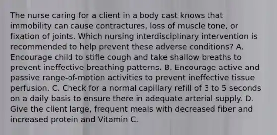 The nurse caring for a client in a body cast knows that immobility can cause contractures, loss of muscle tone, or fixation of joints. Which nursing interdisciplinary intervention is recommended to help prevent these adverse conditions? A. Encourage child to stifle cough and take shallow breaths to prevent ineffective breathing patterns. B. Encourage active and passive range-of-motion activities to prevent ineffective tissue perfusion. C. Check for a normal capillary refill of 3 to 5 seconds on a daily basis to ensure there in adequate arterial supply. D. Give the client large, frequent meals with decreased fiber and increased protein and Vitamin C.