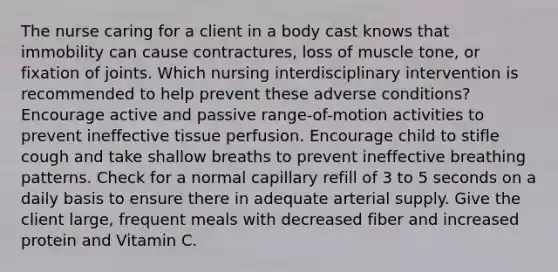 The nurse caring for a client in a body cast knows that immobility can cause contractures, loss of muscle tone, or fixation of joints. Which nursing interdisciplinary intervention is recommended to help prevent these adverse conditions? Encourage active and passive range-of-motion activities to prevent ineffective tissue perfusion. Encourage child to stifle cough and take shallow breaths to prevent ineffective breathing patterns. Check for a normal capillary refill of 3 to 5 seconds on a daily basis to ensure there in adequate arterial supply. Give the client large, frequent meals with decreased fiber and increased protein and Vitamin C.