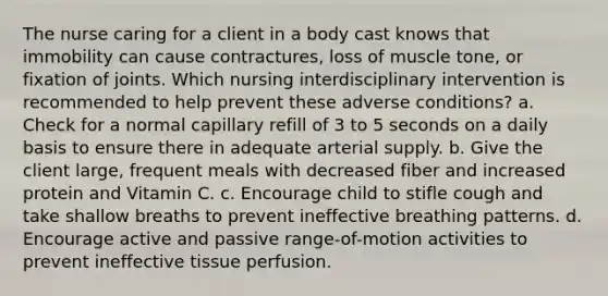 The nurse caring for a client in a body cast knows that immobility can cause contractures, loss of muscle tone, or fixation of joints. Which nursing interdisciplinary intervention is recommended to help prevent these adverse conditions? a. Check for a normal capillary refill of 3 to 5 seconds on a daily basis to ensure there in adequate arterial supply. b. Give the client large, frequent meals with decreased fiber and increased protein and Vitamin C. c. Encourage child to stifle cough and take shallow breaths to prevent ineffective breathing patterns. d. Encourage active and passive range-of-motion activities to prevent ineffective tissue perfusion.