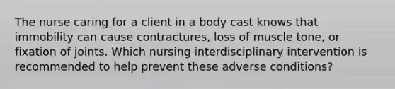 The nurse caring for a client in a body cast knows that immobility can cause contractures, loss of muscle tone, or fixation of joints. Which nursing interdisciplinary intervention is recommended to help prevent these adverse conditions?