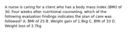 A nurse is caring for a client who has a body mass index (BMI) of 30. Four weeks after nutritional counseling, which of the following evaluation findings indicates the plan of care was followed? A. BMI of 25 B. Weight gain of 1.8kg C. BMI of 33 D. Weight loss of 2.7kg