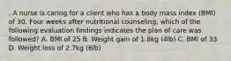 . A nurse is caring for a client who has a body mass index (BMI) of 30. Four weeks after nutritional counseling, which of the following evaluation findings indicates the plan of care was followed? A. BMI of 25 B. Weight gain of 1.8kg (4lb) C. BMI of 33 D. Weight loss of 2.7kg (6lb)