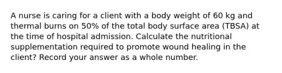 A nurse is caring for a client with a body weight of 60 kg and thermal burns on 50% of the total body surface area (TBSA) at the time of hospital admission. Calculate the nutritional supplementation required to promote wound healing in the client? Record your answer as a whole number.