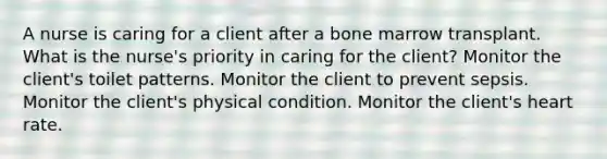 A nurse is caring for a client after a bone marrow transplant. What is the nurse's priority in caring for the client? Monitor the client's toilet patterns. Monitor the client to prevent sepsis. Monitor the client's physical condition. Monitor the client's heart rate.