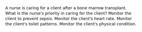 A nurse is caring for a client after a bone marrow transplant. What is the nurse's priority in caring for the client? Monitor the client to prevent sepsis. Monitor the client's heart rate. Monitor the client's toilet patterns. Monitor the client's physical condition.