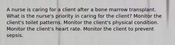 A nurse is caring for a client after a bone marrow transplant. What is the nurse's priority in caring for the client? Monitor the client's toilet patterns. Monitor the client's physical condition. Monitor the client's heart rate. Monitor the client to prevent sepsis.