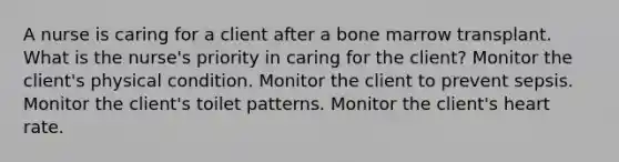 A nurse is caring for a client after a bone marrow transplant. What is the nurse's priority in caring for the client? Monitor the client's physical condition. Monitor the client to prevent sepsis. Monitor the client's toilet patterns. Monitor the client's heart rate.