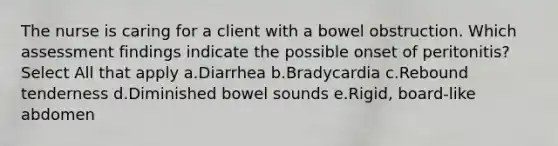 The nurse is caring for a client with a bowel obstruction. Which assessment findings indicate the possible onset of peritonitis? Select All that apply a.Diarrhea b.Bradycardia c.Rebound tenderness d.Diminished bowel sounds e.Rigid, board-like abdomen