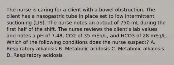 The nurse is caring for a client with a bowel obstruction. The client has a nasogastric tube in place set to low intermittent suctioning (LIS). The nurse notes an output of 750 mL during the first half of the shift. The nurse reviews the client's lab values and notes a pH of 7.48, CO2 of 35 mEq/L, and HCO3 of 28 mEq/L. Which of the following conditions does the nurse suspect? A. Respiratory alkalosis B. Metabolic acidosis C. Metabolic alkalosis D. Respiratory acidosis