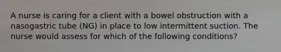 A nurse is caring for a client with a bowel obstruction with a nasogastric tube (NG) in place to low intermittent suction. The nurse would assess for which of the following conditions?