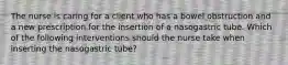 The nurse is caring for a client who has a bowel obstruction and a new prescription for the insertion of a nasogastric tube. Which of the following interventions should the nurse take when inserting the nasogastric tube?