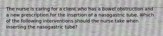 The nurse is caring for a client who has a bowel obstruction and a new prescription for the insertion of a nasogastric tube. Which of the following interventions should the nurse take when inserting the nasogastric tube?