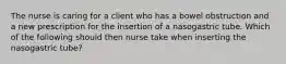 The nurse is caring for a client who has a bowel obstruction and a new prescription for the insertion of a nasogastric tube. Which of the following should then nurse take when inserting the nasogastric tube?