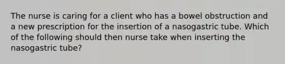 The nurse is caring for a client who has a bowel obstruction and a new prescription for the insertion of a nasogastric tube. Which of the following should then nurse take when inserting the nasogastric tube?