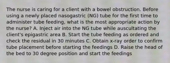 The nurse is caring for a client with a bowel obstruction. Before using a newly placed nasogastric (NG) tube for the first time to administer tube feeding, what is the most appropriate action by the nurse? A. Inject air into the NG tube while auscultating the client's epigastric area B. Start the tube feeding as ordered and check the residual in 30 minutes C. Obtain x-ray order to confirm tube placement before starting the feedings D. Raise the head of the bed to 30 degree position and start the feedings