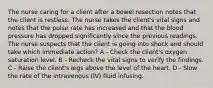 The nurse caring for a client after a bowel resection notes that the client is restless. The nurse takes the client's vital signs and notes that the pulse rate has increased and that the blood pressure has dropped significantly since the previous readings. The nurse suspects that the client is going into shock and should take which immediate action? A - Check the client's oxygen saturation level. B - Recheck the vital signs to verify the findings. C - Raise the client's legs above the level of the heart. D - Slow the rate of the intravenous (IV) fluid infusing.