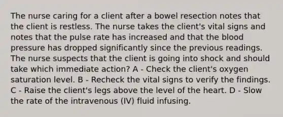 The nurse caring for a client after a bowel resection notes that the client is restless. The nurse takes the client's vital signs and notes that the pulse rate has increased and that the blood pressure has dropped significantly since the previous readings. The nurse suspects that the client is going into shock and should take which immediate action? A - Check the client's oxygen saturation level. B - Recheck the vital signs to verify the findings. C - Raise the client's legs above the level of the heart. D - Slow the rate of the intravenous (IV) fluid infusing.