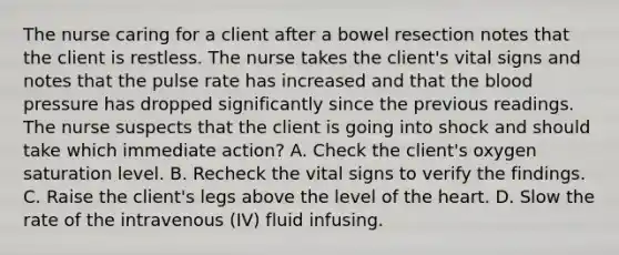 The nurse caring for a client after a bowel resection notes that the client is restless. The nurse takes the client's vital signs and notes that the pulse rate has increased and that the blood pressure has dropped significantly since the previous readings. The nurse suspects that the client is going into shock and should take which immediate action? A. Check the client's oxygen saturation level. B. Recheck the vital signs to verify the findings. C. Raise the client's legs above the level of the heart. D. Slow the rate of the intravenous (IV) fluid infusing.