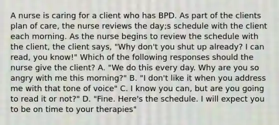 A nurse is caring for a client who has BPD. As part of the clients plan of care, the nurse reviews the day;s schedule with the client each morning. As the nurse begins to review the schedule with the client, the client says, "Why don't you shut up already? I can read, you know!" Which of the following responses should the nurse give the client? A. "We do this every day. Why are you so angry with me this morning?" B. "I don't like it when you address me with that tone of voice" C. I know you can, but are you going to read it or not?" D. "Fine. Here's the schedule. I will expect you to be on time to your therapies"