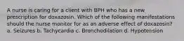 A nurse is caring for a client with BPH who has a new prescription for doxazosin. Which of the following manifestations should the nurse monitor for as an adverse effect of doxazosin? a. Seizures b. Tachycardia c. Bronchodilation d. Hypotension