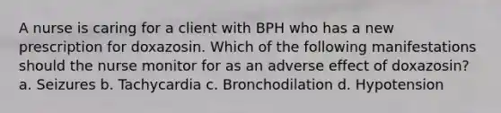 A nurse is caring for a client with BPH who has a new prescription for doxazosin. Which of the following manifestations should the nurse monitor for as an adverse effect of doxazosin? a. Seizures b. Tachycardia c. Bronchodilation d. Hypotension