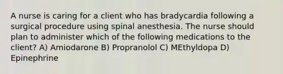 A nurse is caring for a client who has bradycardia following a surgical procedure using spinal anesthesia. The nurse should plan to administer which of the following medications to the client? A) Amiodarone B) Propranolol C) MEthyldopa D) Epinephrine