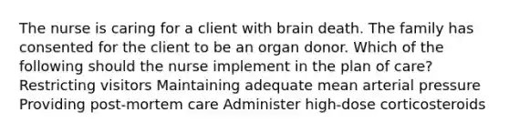 The nurse is caring for a client with brain death. The family has consented for the client to be an organ donor. Which of the following should the nurse implement in the plan of care? Restricting visitors Maintaining adequate mean arterial pressure Providing post-mortem care Administer high-dose corticosteroids