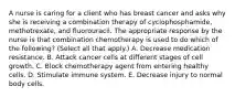 A nurse is caring for a client who has breast cancer and asks why she is receiving a combination therapy of cyclophosphamide, methotrexate, and fluorouracil. The appropriate response by the nurse is that combination chemotherapy is used to do which of the following? (Select all that apply.) A. Decrease medication resistance. B. Attack cancer cells at different stages of cell growth. C. Block chemotherapy agent from entering healthy cells. D. Stimulate immune system. E. Decrease injury to normal body cells.