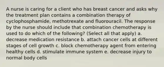 A nurse is caring for a client who has breast cancer and asks why the treatment plan contains a combination therapy of cyclophosphamide, methotrexate and fluorouracil. The response by the nurse should include that combination chemotherapy is used to do which of the following? (Select all that apply) a. decrease medication resistance b. attach cancer cells at different stages of cell growth c. block chemotherapy agent from entering healthy cells d. stimulate immune system e. decrease injury to normal body cells