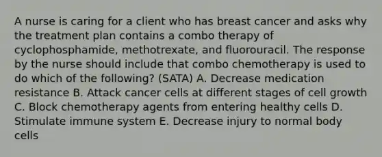 A nurse is caring for a client who has breast cancer and asks why the treatment plan contains a combo therapy of cyclophosphamide, methotrexate, and fluorouracil. The response by the nurse should include that combo chemotherapy is used to do which of the following? (SATA) A. Decrease medication resistance B. Attack cancer cells at different stages of cell growth C. Block chemotherapy agents from entering healthy cells D. Stimulate immune system E. Decrease injury to normal body cells