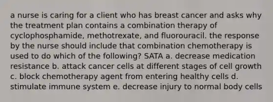 a nurse is caring for a client who has breast cancer and asks why the treatment plan contains a combination therapy of cyclophosphamide, methotrexate, and fluorouracil. the response by the nurse should include that combination chemotherapy is used to do which of the following? SATA a. decrease medication resistance b. attack cancer cells at different stages of cell growth c. block chemotherapy agent from entering healthy cells d. stimulate immune system e. decrease injury to normal body cells