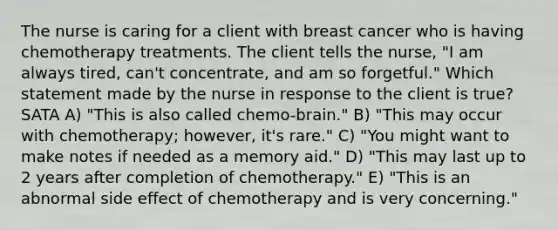 The nurse is caring for a client with breast cancer who is having chemotherapy treatments. The client tells the nurse, "I am always tired, can't concentrate, and am so forgetful." Which statement made by the nurse in response to the client is true? SATA A) "This is also called chemo-brain." B) "This may occur with chemotherapy; however, it's rare." C) "You might want to make notes if needed as a memory aid." D) "This may last up to 2 years after completion of chemotherapy." E) "This is an abnormal side effect of chemotherapy and is very concerning."