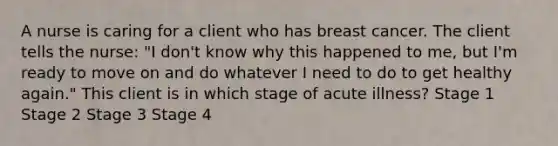 A nurse is caring for a client who has breast cancer. The client tells the nurse: "I don't know why this happened to me, but I'm ready to move on and do whatever I need to do to get healthy again." This client is in which stage of acute illness? Stage 1 Stage 2 Stage 3 Stage 4