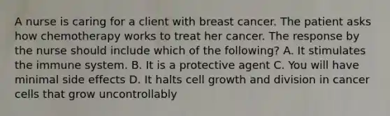 A nurse is caring for a client with breast cancer. The patient asks how chemotherapy works to treat her cancer. The response by the nurse should include which of the following? A. It stimulates the immune system. B. It is a protective agent C. You will have minimal side effects D. It halts cell growth and division in cancer cells that grow uncontrollably