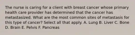 The nurse is caring for a client with breast cancer whose primary health care provider has determined that the cancer has metastasized. What are the most common sites of metastasis for this type of cancer? Select all that apply. A. Lung B. Liver C. Bone D. Brain E. Pelvis F. Pancreas