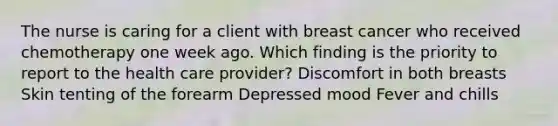 The nurse is caring for a client with breast cancer who received chemotherapy one week ago. Which finding is the priority to report to the health care provider? Discomfort in both breasts Skin tenting of the forearm Depressed mood Fever and chills