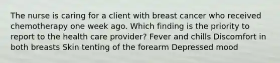 The nurse is caring for a client with breast cancer who received chemotherapy one week ago. Which finding is the priority to report to the health care provider? Fever and chills Discomfort in both breasts Skin tenting of the forearm Depressed mood