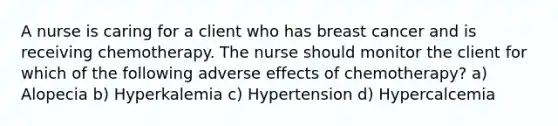 A nurse is caring for a client who has breast cancer and is receiving chemotherapy. The nurse should monitor the client for which of the following adverse effects of chemotherapy? a) Alopecia b) Hyperkalemia c) Hypertension d) Hypercalcemia