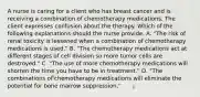 A nurse is caring for a client who has breast cancer and is receiving a combination of chemotherapy medications. The client expresses confusion about the therapy. Which of the following explanations should the nurse provide. A. "The risk of renal toxicity is lessened when a combination of chemotherapy medications is used." B. "The chemotherapy medications act at different stages of cell division so more tumor cells are destroyed." C. "The use of more chemotherapy medications will shorten the time you have to be in treatment." D. "The combinations of chemotherapy medications will eliminate the potential for bone marrow suppression."