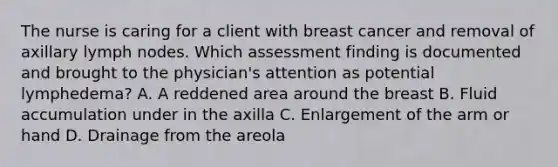 The nurse is caring for a client with breast cancer and removal of axillary lymph nodes. Which assessment finding is documented and brought to the physician's attention as potential lymphedema? A. A reddened area around the breast B. Fluid accumulation under in the axilla C. Enlargement of the arm or hand D. Drainage from the areola