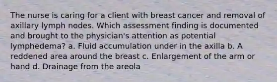 The nurse is caring for a client with breast cancer and removal of axillary lymph nodes. Which assessment finding is documented and brought to the physician's attention as potential lymphedema? a. Fluid accumulation under in the axilla b. A reddened area around the breast c. Enlargement of the arm or hand d. Drainage from the areola